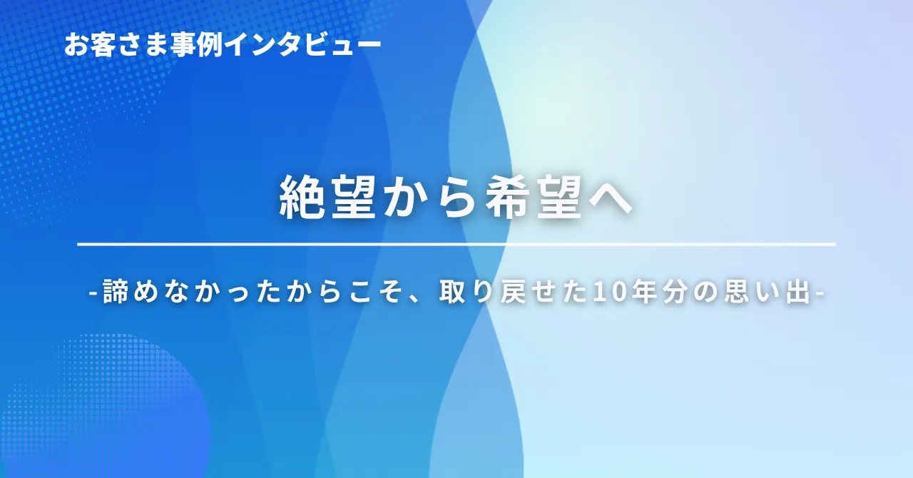 絶望から希望へ ‐ 諦めなかったからこそ、取り戻せた10年分の思い出 –